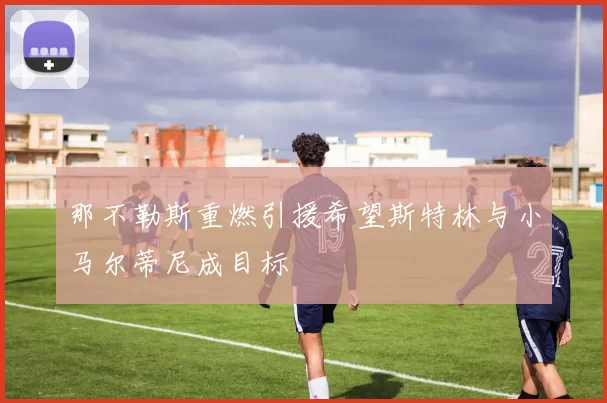 那不勒斯重燃引援希望斯特林与小马尔蒂尼成目标