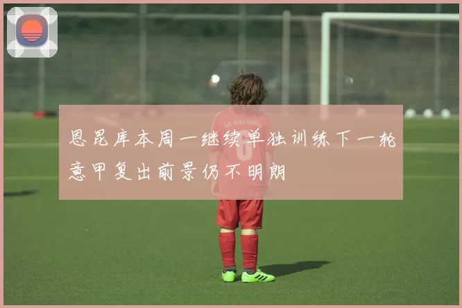 恩昆库本周一继续单独训练下一轮意甲复出前景仍不明朗