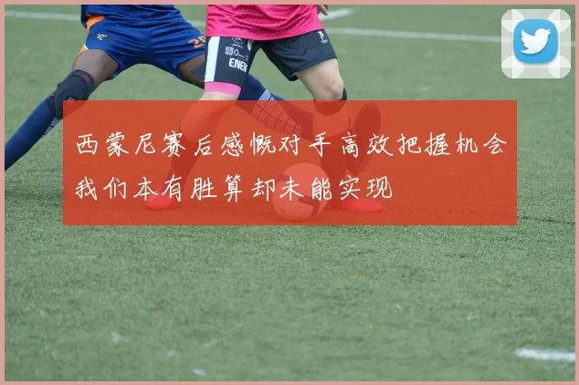 西蒙尼赛后感慨对手高效把握机会我们本有胜算却未能实现