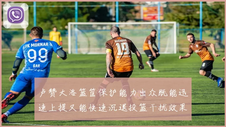 卢赞大洛篮筐保护能力出众既能迅速上提又能快速沉退投篮干扰效果显著