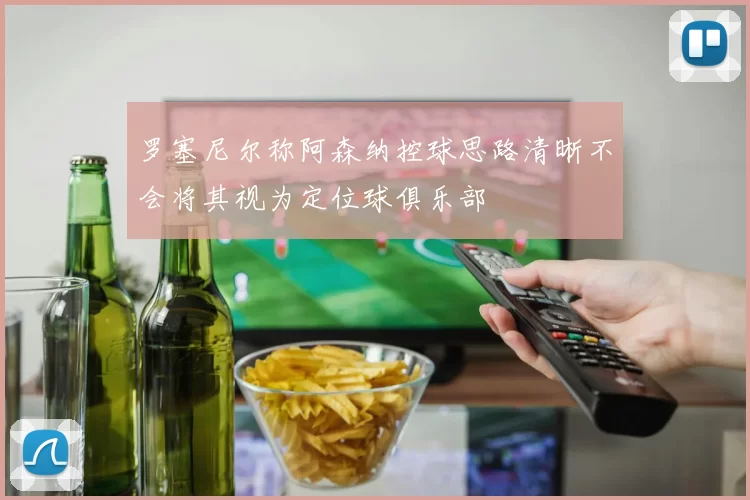 罗塞尼尔称阿森纳控球思路清晰不会将其视为定位球俱乐部