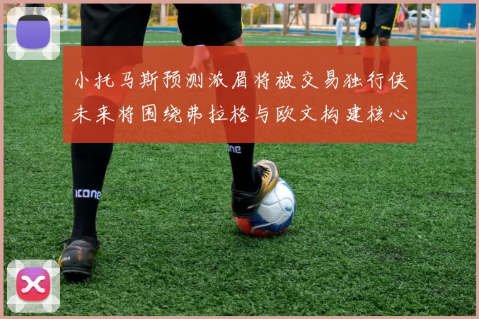 小托马斯预测浓眉将被交易独行侠未来将围绕弗拉格与欧文构建核心阵容