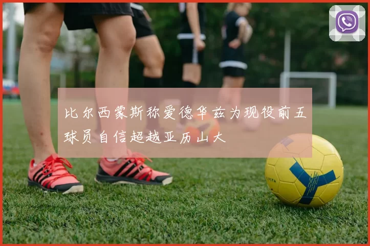 比尔西蒙斯称爱德华兹为现役前五球员自信超越亚历山大