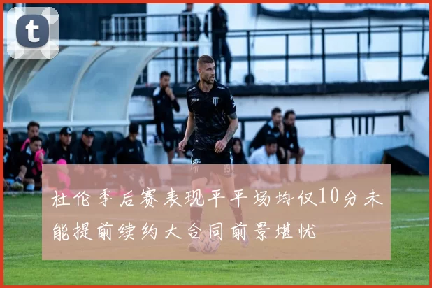 杜伦季后赛表现平平场均仅10分未能提前续约大合同前景堪忧