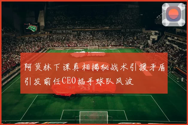 阿莫林下课真相揭秘战术引援矛盾引发前任CEO插手球队风波