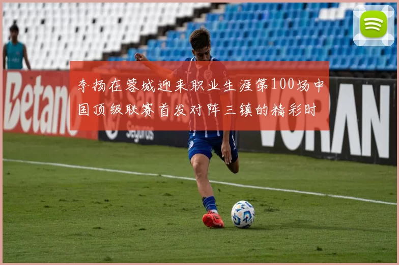李扬在蓉城迎来职业生涯第100场中国顶级联赛首发对阵三镇的精彩时刻