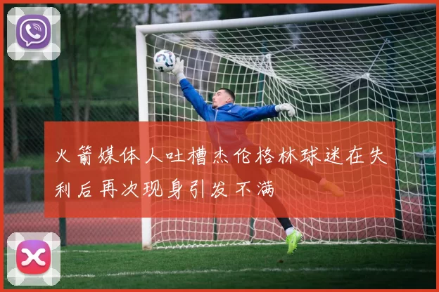 火箭媒体人吐槽杰伦格林球迷在失利后再次现身引发不满