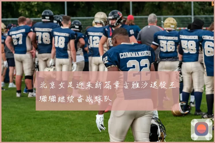 北京女足迎来新篇章古雅沙退役王珊珊继续奋战球队