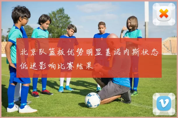 北京队篮板优势明显基诺内斯状态低迷影响比赛结果