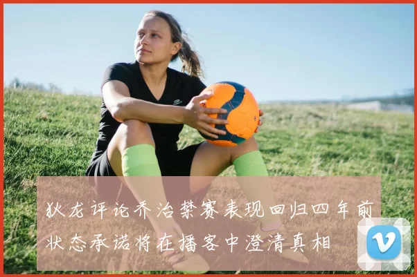 狄龙评论乔治禁赛表现回归四年前状态承诺将在播客中澄清真相