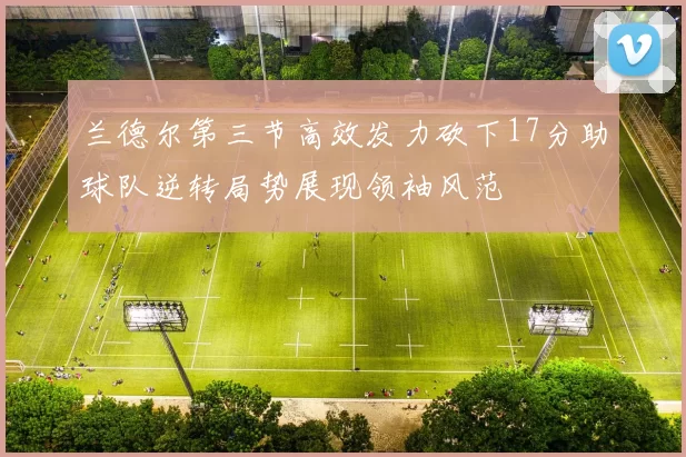 兰德尔第三节高效发力砍下17分助球队逆转局势展现领袖风范