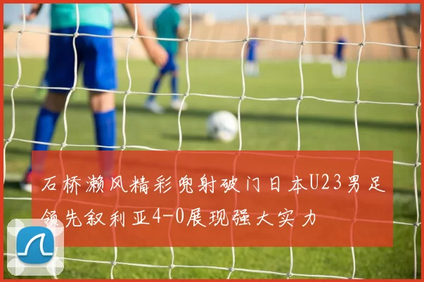 石桥濑风精彩兜射破门日本U23男足领先叙利亚4-0展现强大实力