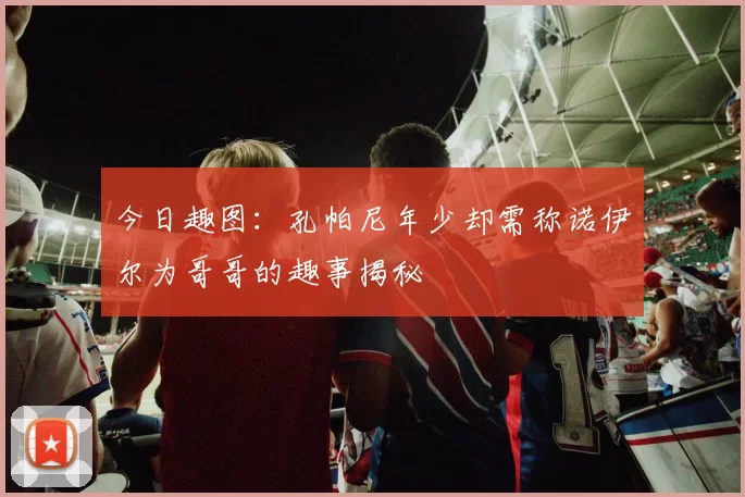 今日趣图：孔帕尼年少却需称诺伊尔为哥哥的趣事揭秘